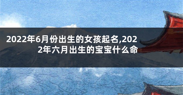 2022年6月份出生的女孩起名,2022年六月出生的宝宝什么命
