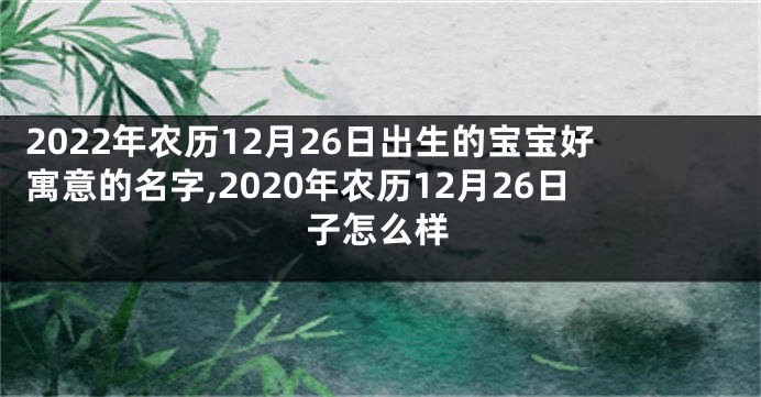 2022年农历12月26日出生的宝宝好寓意的名字,2020年农历12月26日子怎么样