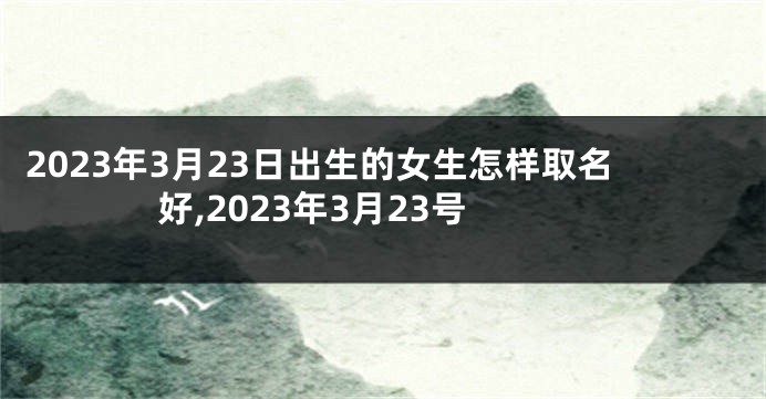 2023年3月23日出生的女生怎样取名好,2023年3月23号