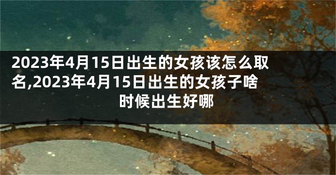 2023年4月15日出生的女孩该怎么取名,2023年4月15日出生的女孩子啥时候出生好哪