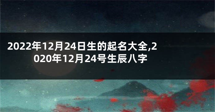 2022年12月24日生的起名大全,2020年12月24号生辰八字