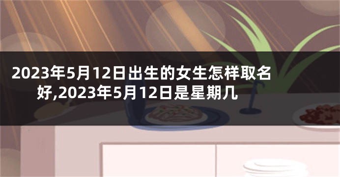 2023年5月12日出生的女生怎样取名好,2023年5月12日是星期几