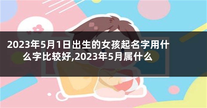 2023年5月1日出生的女孩起名字用什么字比较好,2023年5月属什么