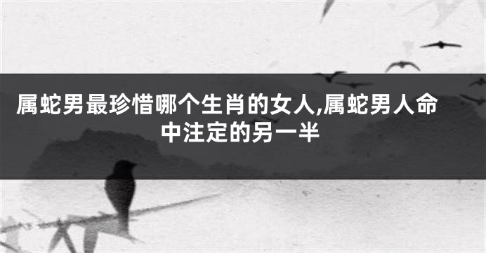 属蛇男最珍惜哪个生肖的女人,属蛇男人命中注定的另一半