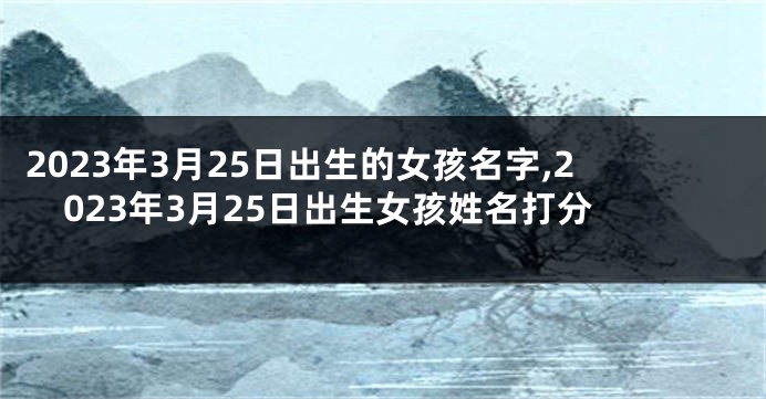 2023年3月25日出生的女孩名字,2023年3月25日出生女孩姓名打分
