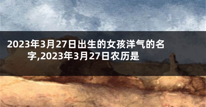 2023年3月27日出生的女孩洋气的名字,2023年3月27日农历是