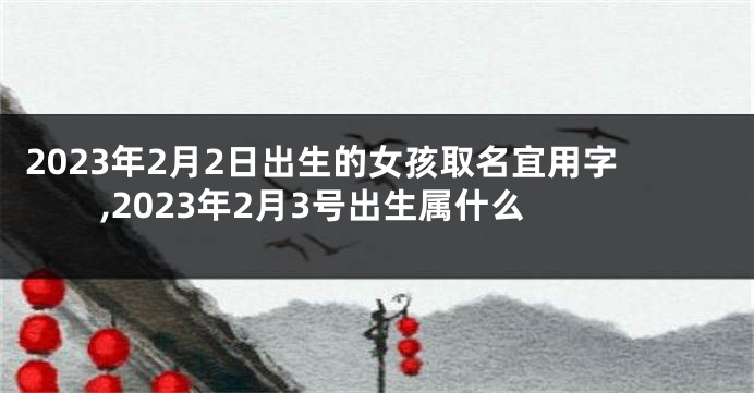 2023年2月2日出生的女孩取名宜用字,2023年2月3号出生属什么