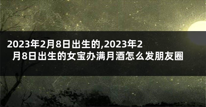 2023年2月8日出生的,2023年2月8日出生的女宝办满月酒怎么发朋友圈
