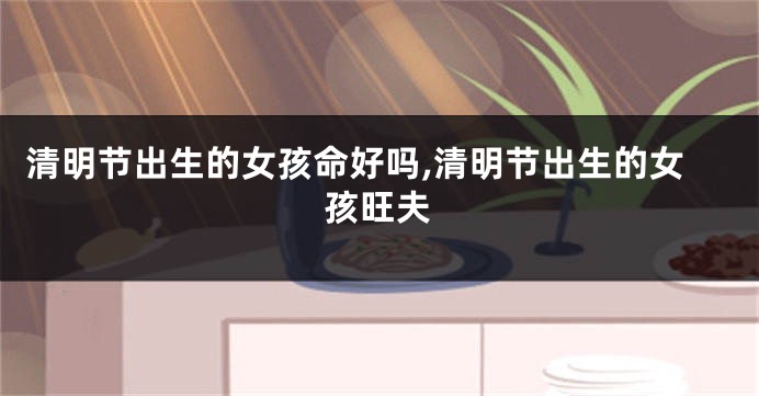 清明节出生的女孩命好吗,清明节出生的女孩旺夫