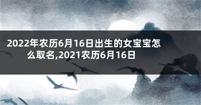 2022年农历6月16日出生的女宝宝怎么取名,2021农历6月16日