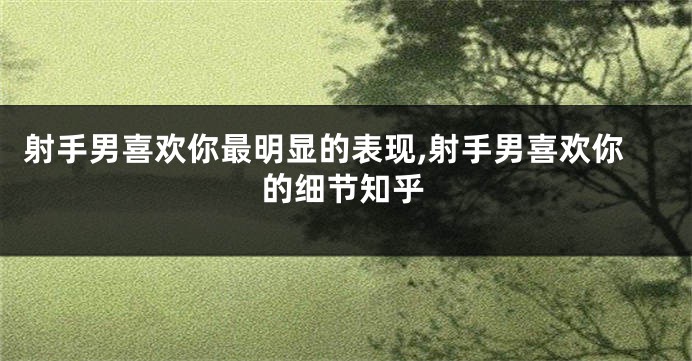 射手男喜欢你最明显的表现,射手男喜欢你的细节知乎