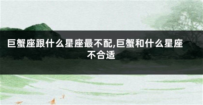 巨蟹座跟什么星座最不配,巨蟹和什么星座不合适