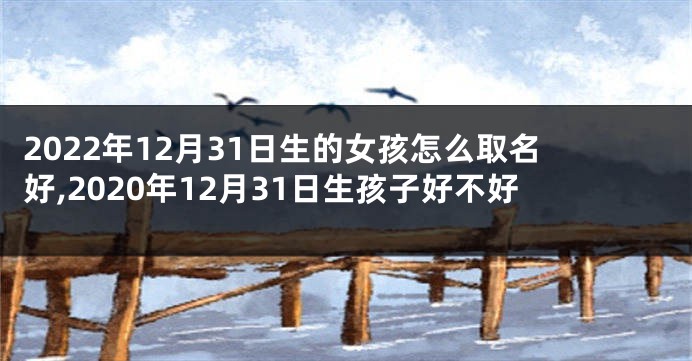 2022年12月31日生的女孩怎么取名好,2020年12月31日生孩子好不好