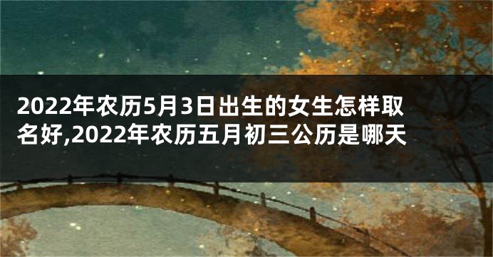 2022年农历5月3日出生的女生怎样取名好,2022年农历五月初三公历是哪天