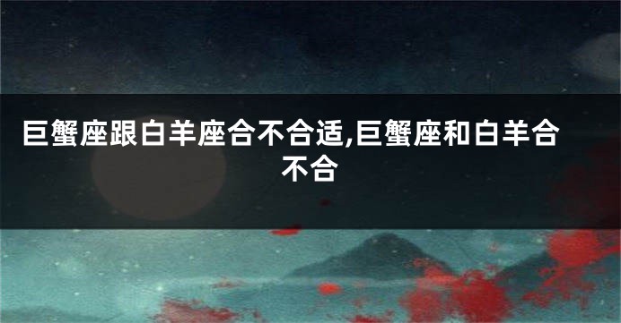 巨蟹座跟白羊座合不合适,巨蟹座和白羊合不合