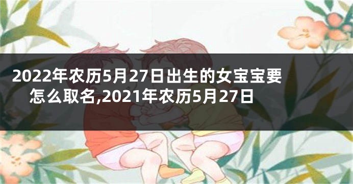 2022年农历5月27日出生的女宝宝要怎么取名,2021年农历5月27日