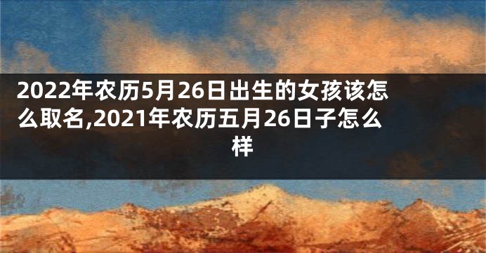 2022年农历5月26日出生的女孩该怎么取名,2021年农历五月26日子怎么样