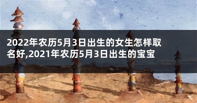 2022年农历5月3日出生的女生怎样取名好,2021年农历5月3日出生的宝宝
