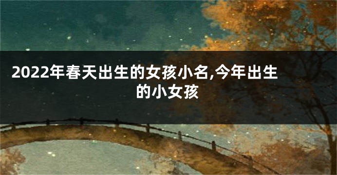 2022年春天出生的女孩小名,今年出生的小女孩