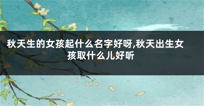 秋天生的女孩起什么名字好呀,秋天出生女孩取什么儿好听