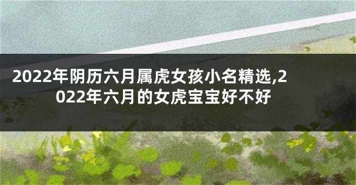 2022年阴历六月属虎女孩小名精选,2022年六月的女虎宝宝好不好