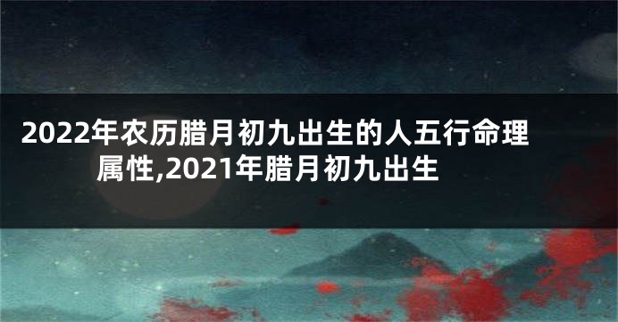 2022年农历腊月初九出生的人五行命理属性,2021年腊月初九出生