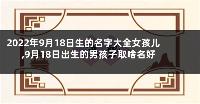 2022年9月18日生的名字大全女孩儿,9月18日出生的男孩子取啥名好