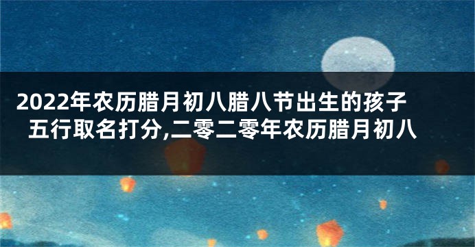 2022年农历腊月初八腊八节出生的孩子五行取名打分,二零二零年农历腊月初八