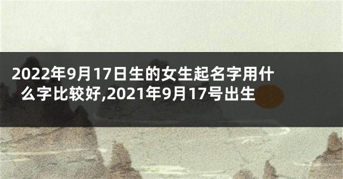2022年9月17日生的女生起名字用什么字比较好,2021年9月17号出生