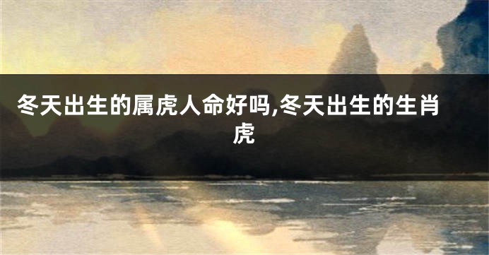 冬天出生的属虎人命好吗,冬天出生的生肖虎