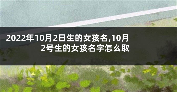 2022年10月2日生的女孩名,10月2号生的女孩名字怎么取