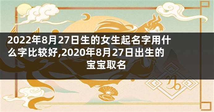 2022年8月27日生的女生起名字用什么字比较好,2020年8月27日出生的宝宝取名