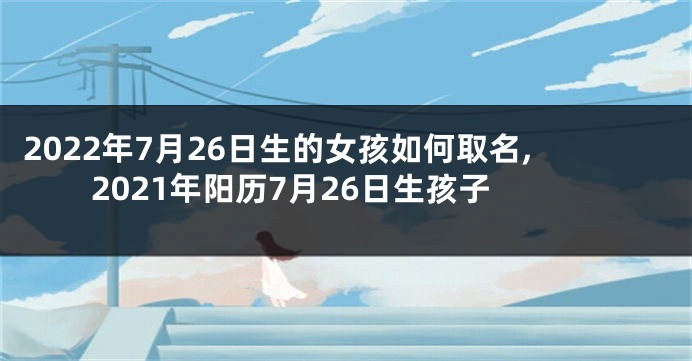 2022年7月26日生的女孩如何取名,2021年阳历7月26日生孩子