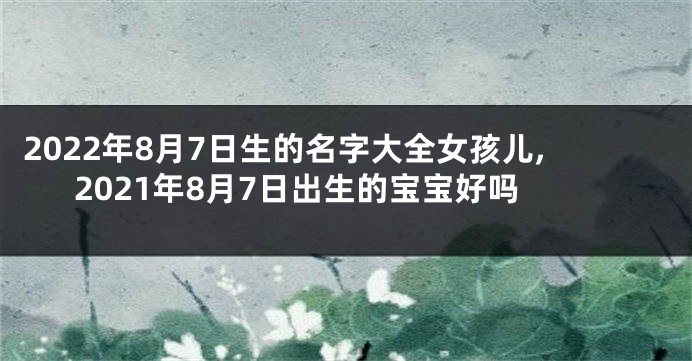 2022年8月7日生的名字大全女孩儿,2021年8月7日出生的宝宝好吗