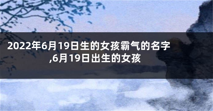 2022年6月19日生的女孩霸气的名字,6月19日出生的女孩
