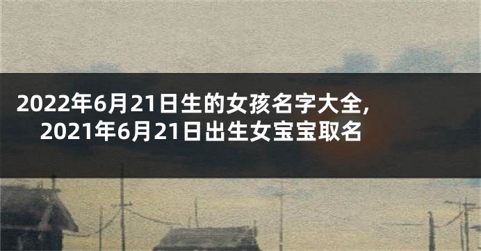 2022年6月21日生的女孩名字大全,2021年6月21日出生女宝宝取名