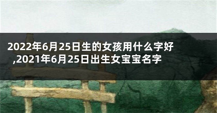 2022年6月25日生的女孩用什么字好,2021年6月25日出生女宝宝名字